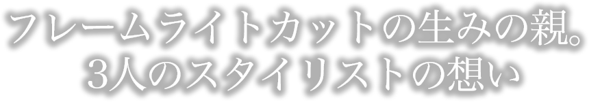 フレームライトカットの生みの親。３人のスタイリストの想い。